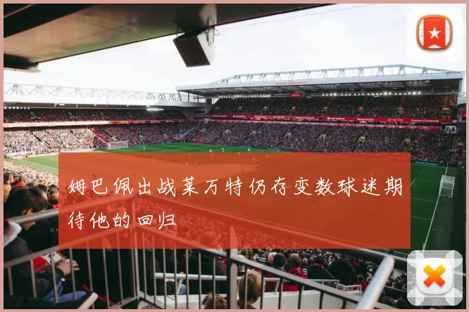 姆巴佩出战莱万特仍存变数球迷期待他的回归