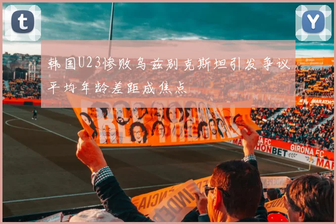 韩国U23惨败乌兹别克斯坦引发争议平均年龄差距成焦点