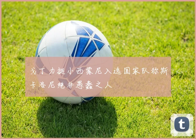 戈丁力挺小西蒙尼入选国家队称斯卡洛尼绝非愚蠢之人