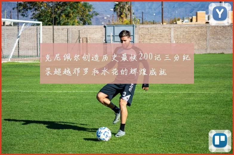 克尼佩尔创造历史最快200记三分纪录超越邓罗和水花的辉煌成就