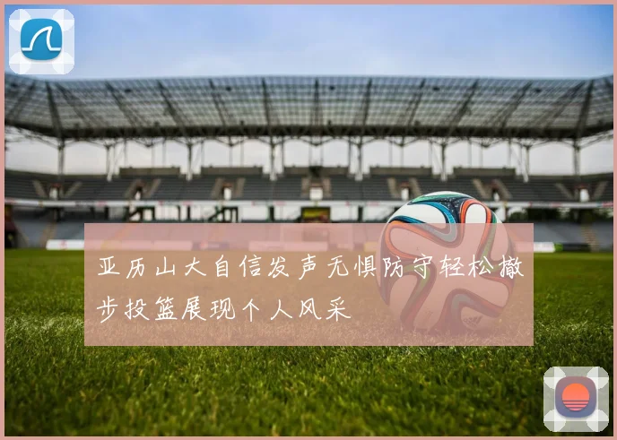 亚历山大自信发声无惧防守轻松撤步投篮展现个人风采