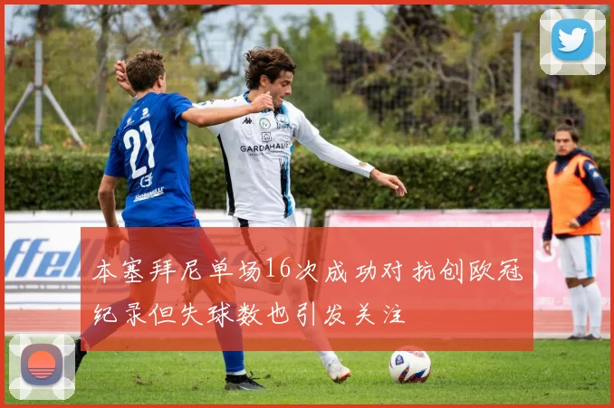 本塞拜尼单场16次成功对抗创欧冠纪录但失球数也引发关注