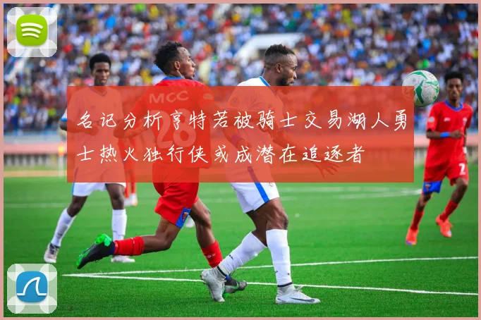 名记分析亨特若被骑士交易湖人勇士热火独行侠或成潜在追逐者