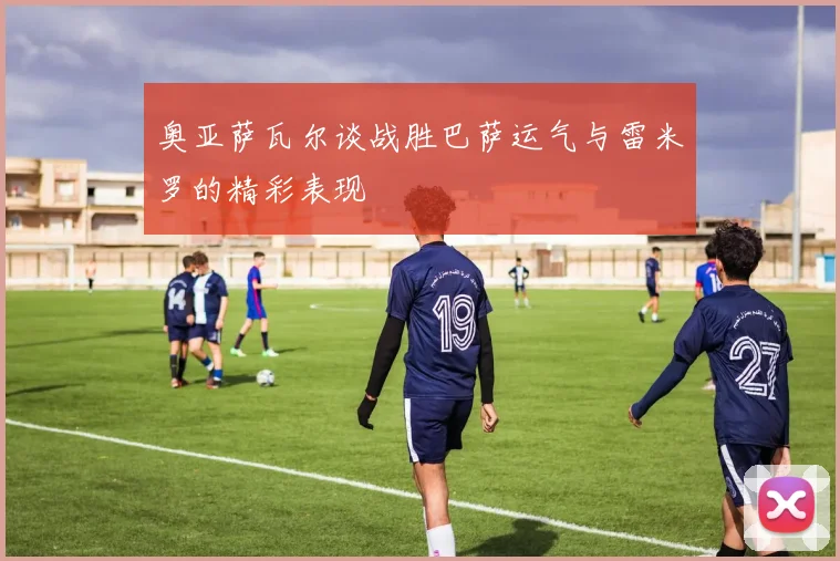 奥亚萨瓦尔谈战胜巴萨运气与雷米罗的精彩表现