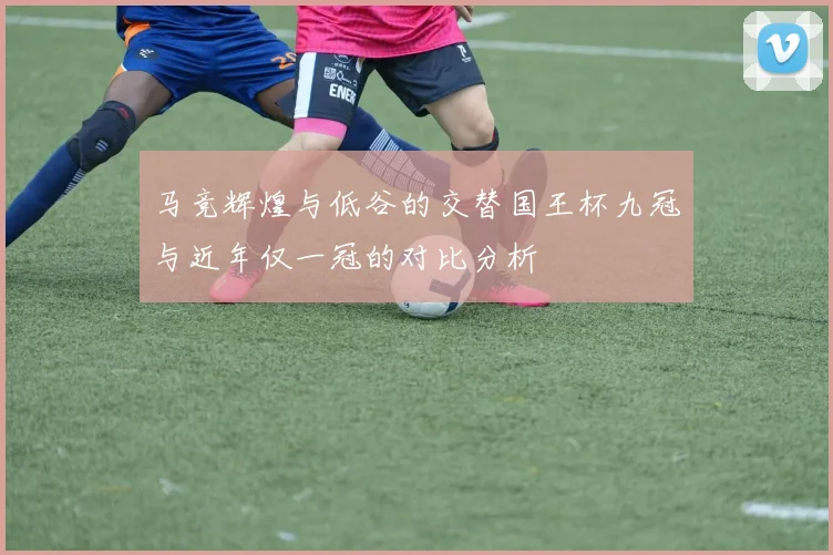 马竞辉煌与低谷的交替国王杯九冠与近年仅一冠的对比分析