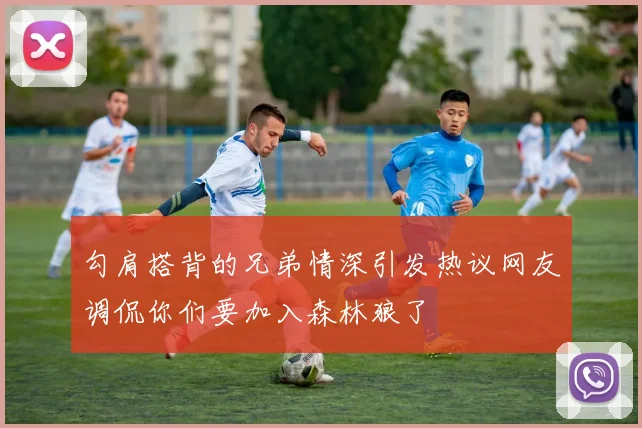勾肩搭背的兄弟情深引发热议网友调侃你们要加入森林狼了