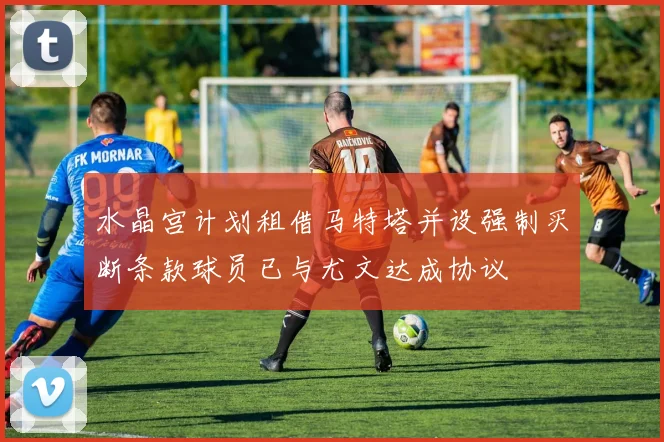水晶宫计划租借马特塔并设强制买断条款球员已与尤文达成协议