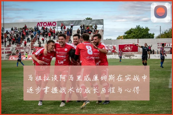 马祖拉谈阿马里威廉姆斯在实战中逐步掌握战术的成长历程与心得