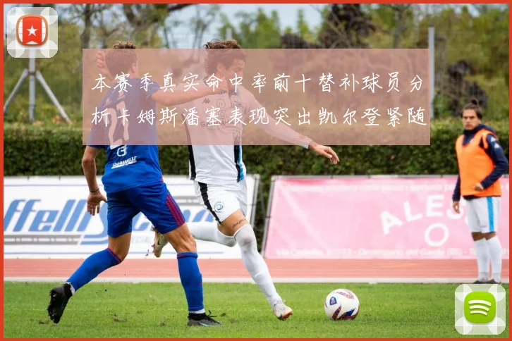 本赛季真实命中率前十替补球员分析卡姆斯潘塞表现突出凯尔登紧随其后