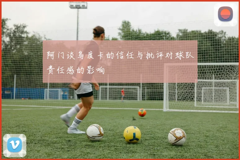 阿门谈乌度卡的信任与批评对球队责任感的影响