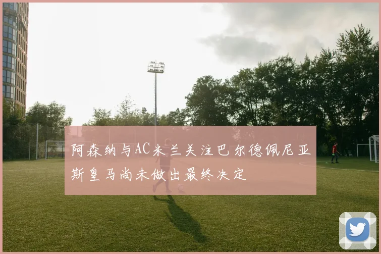 阿森纳与AC米兰关注巴尔德佩尼亚斯皇马尚未做出最终决定