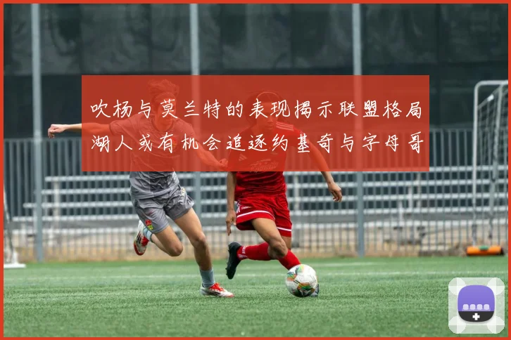 吹杨与莫兰特的表现揭示联盟格局湖人或有机会追逐约基奇与字母哥
