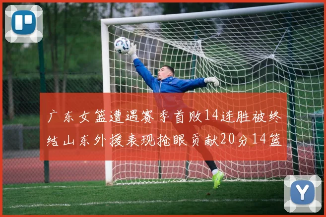 广东女篮遭遇赛季首败14连胜被终结山东外援表现抢眼贡献20分14篮板5助攻