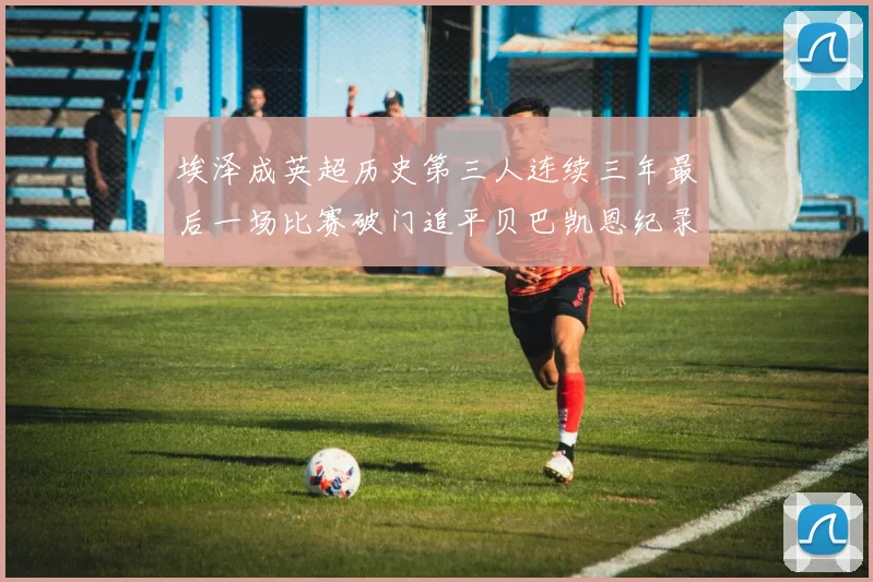 埃泽成英超历史第三人连续三年最后一场比赛破门追平贝巴凯恩纪录