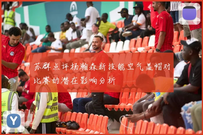 苏群点评杨瀚森新技能空气盖帽对比赛的潜在影响分析