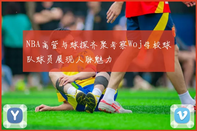 NBA高管与球探齐聚考察Woj母校球队球员展现人脉魅力