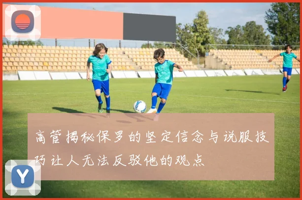 高管揭秘保罗的坚定信念与说服技巧让人无法反驳他的观点