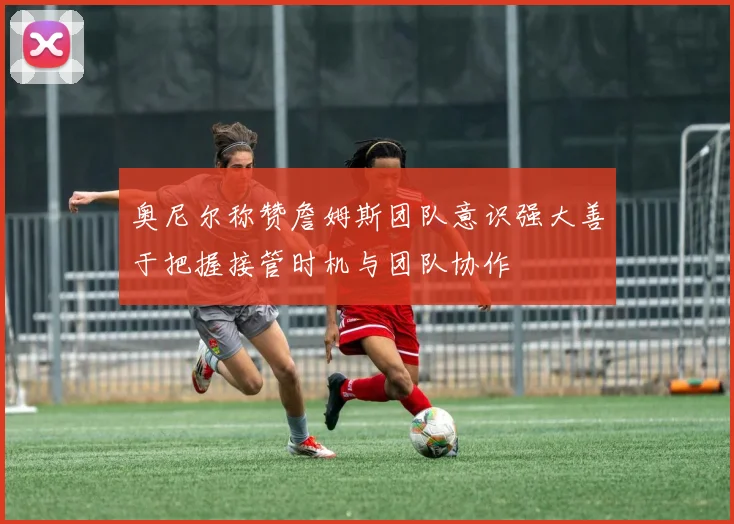 奥尼尔称赞詹姆斯团队意识强大善于把握接管时机与团队协作