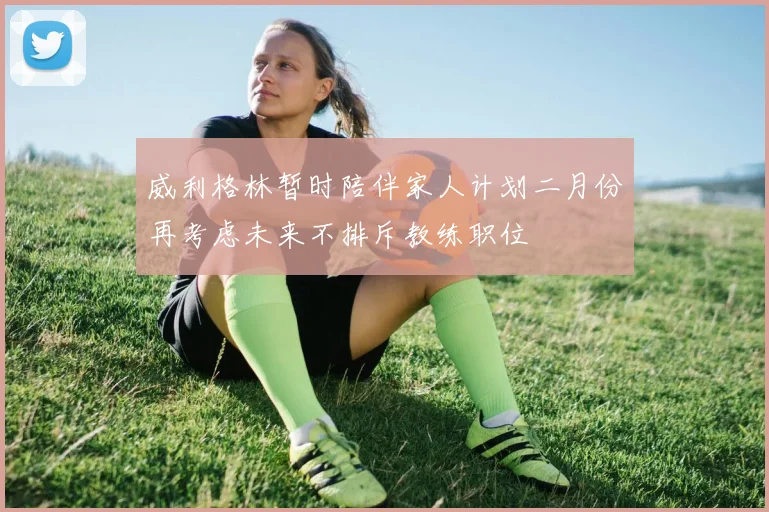 威利格林暂时陪伴家人计划二月份再考虑未来不排斥教练职位
