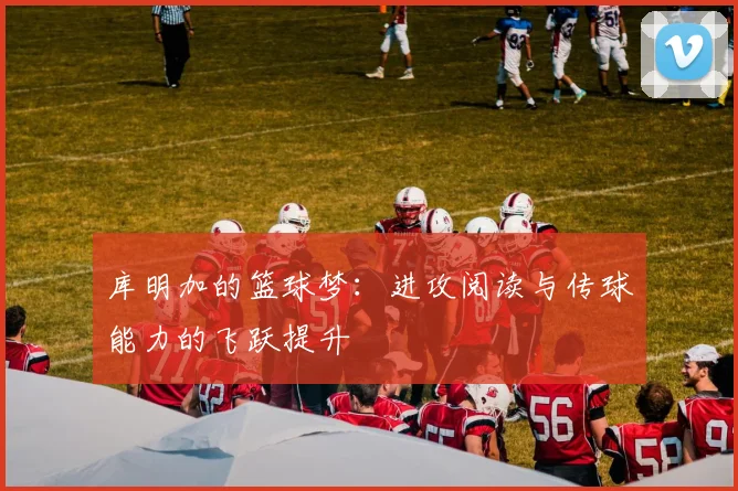 库明加的篮球梦：进攻阅读与传球能力的飞跃提升