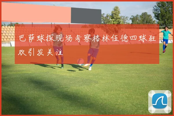 巴萨球探现场考察格林伍德四球狂欢引发关注