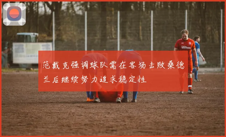 范戴克强调球队需在客场击败桑德兰后继续努力追求稳定性