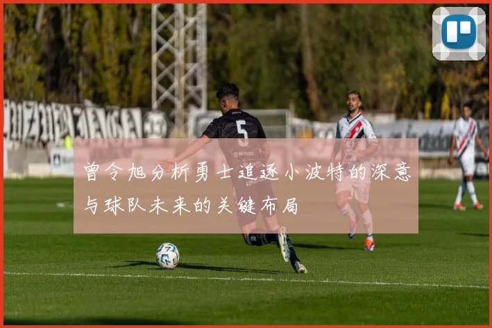 曾令旭分析勇士追逐小波特的深意与球队未来的关键布局