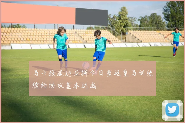 马卡报道迪亚斯今日重返皇马训练续约协议基本达成