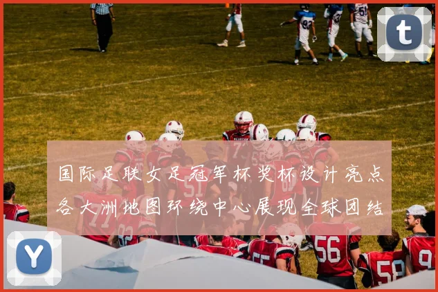 国际足联女足冠军杯奖杯设计亮点各大洲地图环绕中心展现全球团结与竞技精神