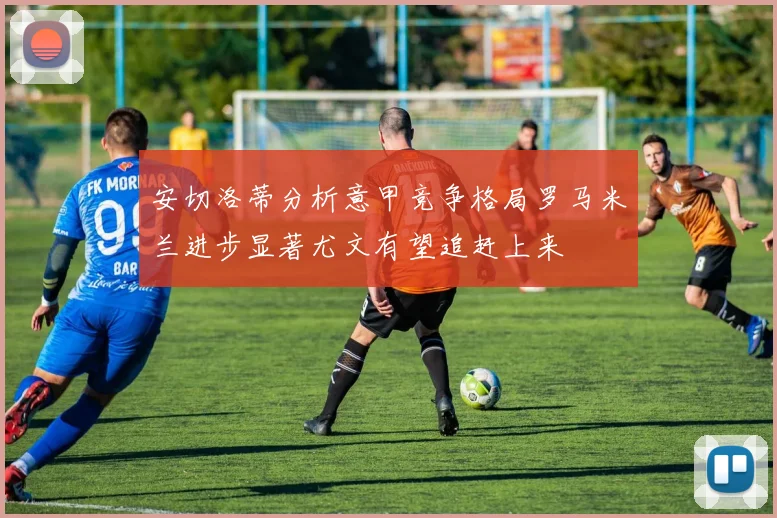 安切洛蒂分析意甲竞争格局罗马米兰进步显著尤文有望追赶上来