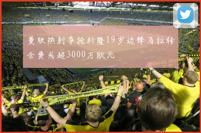 曼联热刺争抢科隆19岁边锋马拉转会费或超3000万欧元