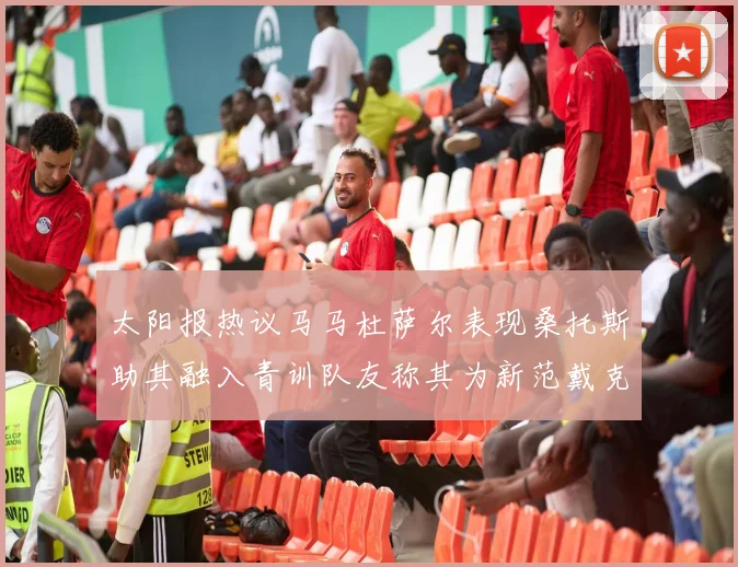 太阳报热议马马杜萨尔表现桑托斯助其融入青训队友称其为新范戴克