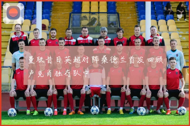曼联昔日英超对阵桑德兰首发回顾卢克肖独存队中