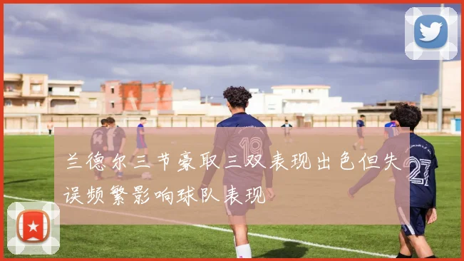 兰德尔三节豪取三双表现出色但失误频繁影响球队表现