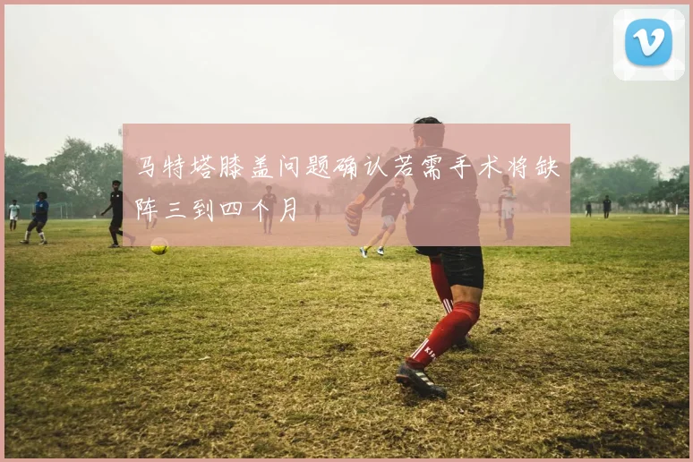 马特塔膝盖问题确认若需手术将缺阵三到四个月